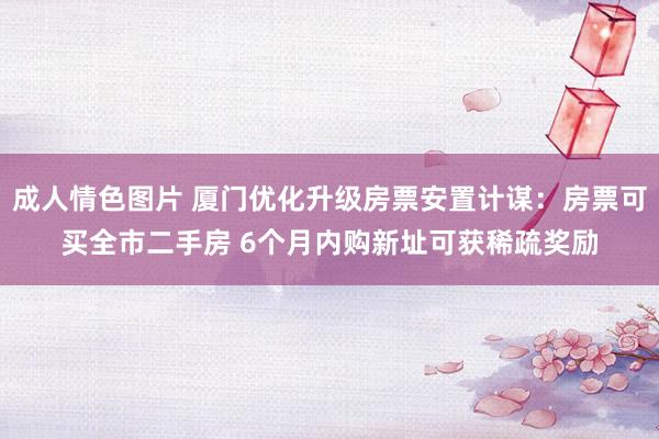 成人情色图片 厦门优化升级房票安置计谋：房票可买全市二手房 6个月内购新址可获稀疏奖励