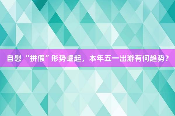自慰 “拼假”形势崛起，本年五一出游有何趋势？