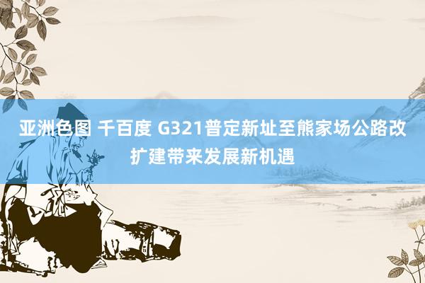 亚洲色图 千百度 G321普定新址至熊家场公路改扩建带来发展新机遇