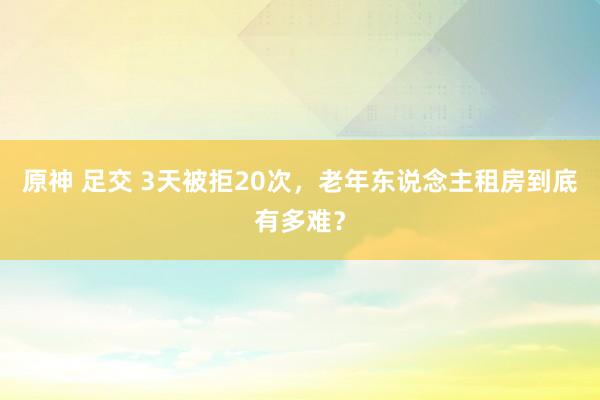 原神 足交 3天被拒20次，老年东说念主租房到底有多难？