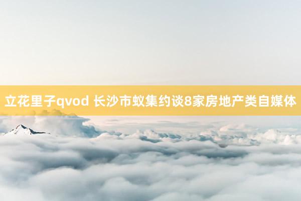 立花里子qvod 长沙市蚁集约谈8家房地产类自媒体