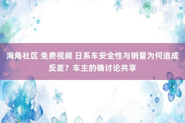 海角社区 免费视频 日系车安全性与销量为何造成反差？车主的确讨论共享
