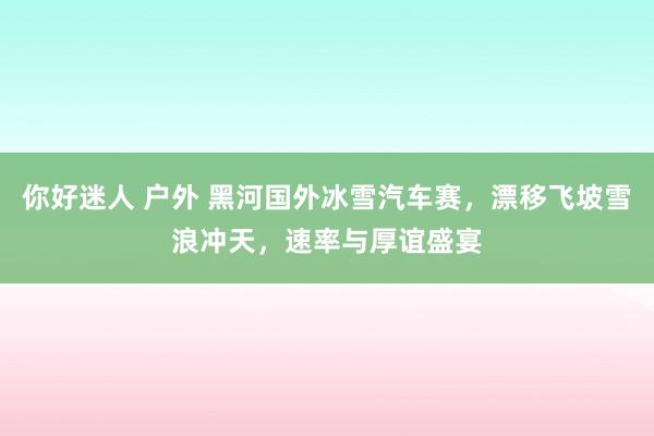 你好迷人 户外 黑河国外冰雪汽车赛，漂移飞坡雪浪冲天，速率与厚谊盛宴