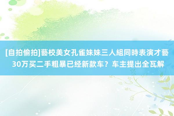 [自拍偷拍]藝校美女孔雀妹妹三人組同時表演才藝 30万买二手粗暴已经新款车？车主提出全瓦解