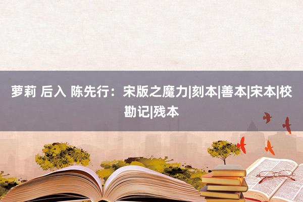 萝莉 后入 陈先行：宋版之魔力|刻本|善本|宋本|校勘记|残本