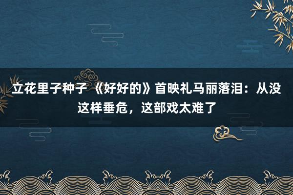 立花里子种子 《好好的》首映礼马丽落泪：从没这样垂危，这部戏太难了