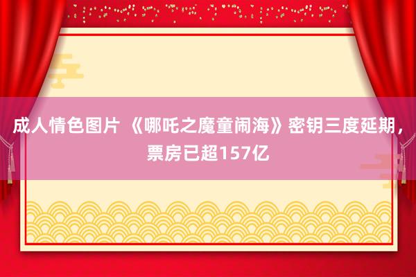 成人情色图片 《哪吒之魔童闹海》密钥三度延期，票房已超157亿